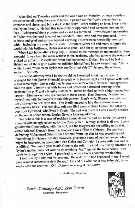 Dylan died on Thursday night and the wake was on Monday. A e overflow crowd came all during the several hours. T passed out the flyers, posted them at churches and shops, and left a stack at the wake. After waiting an hor, I was able to see Dylan directly. He had this incredibly disappointed and wronged look on his fce. 1 whispered him a promrise and Kissed his forehead. It was beyond unbearnble 2s Dylan was the most talented and wonderful kid Crete had ever produced. It wa< sadness and grief and sorrow beyond anything I’d ever been personally involed with - including my own Dad’s death. Seventeen years old and rendy to ignite the world with his brilliance, Dylan was now gone -and for no apparent reason! ‘When I got home after a long day, I listened to the message on my machine. Sure enought Tt was from the main witness to the accident, who had gone t0 the wake and picked up a fiyer. He explained what had happened to Dylan. He said he had to fishtal out of the way to avoid the collision himself and he saw everything. Aflcr while, 1 said, “You mean Dylan was fotally blind-sided!™ Jeremny. the witness. replied: “Exactly!” T called an attomney who T hoped would be interested in taking the case. 1 arranged for him (James Gierach) o speak with Jeremy right afer I spoke with horh Z that same night. James said that Jeremy was an “excellent witness” and agreed o {ake the case. Jeremy met with James and presented a detailed drawing, of the accident (on p. 9) and a lengthy statement. James hooked up with a high-octane Inop Inwyer — Motherway, who specializes in these cases. Ken Drapenu, his sister and myself met with the lawyers to alk things over. Ken’s wife, Sharrie, was still way t0o distraught to deal with this. The family agreed 1o hire these attomeys on a contingency basis. The next day, suit was filed against Brian Dorinn, the off-duty cop from Lynwood, who lives in Crete. The suit was filed in Cook County hecauee on the iitial police report, Dorian listed a Lansing address. We believe this i a case of reckless homicide on the part of Dorian (or worse) coupled with an ugly cover-up by the Crete police. Jeremy spelled itall out. I want ‘go after the Crete police, with this suit, but the lawyers are not willing to do fhat. | called Michael Deutsch from the Peoples’ Law Office in Chicago. He was busy efending Muhammad Salah from a federal frame-up that he was recruiting and fundraising for Hamas. He did, however, give me name of another lawyer who might be inerested in going after Van Delaa and Comejo. 1 spoke with him and he s wiling! We have a year to add Crete tothe suit. 1¢’s kind of a touehy sitution. n+ Dylan’s mother does ot want to do anything “bad" against the local police. Ken wants to do right for Dylan. | promised to write a book sbout the whole thine. T told Jeremy 1 admired his courage. He said: “IF it had happened to me, | would have wanted someone to do it for me.” He and his wife had 1 new haby i weeks after the accident. Oh! Dylan — so yoing & brilliant! L three Anthony Rayson South Chicago ABC Zine Distro Agitation - Education